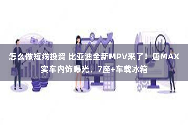 怎么做短线投资 比亚迪全新MPV来了！唐MAX实车内饰曝光，7座+车载冰箱