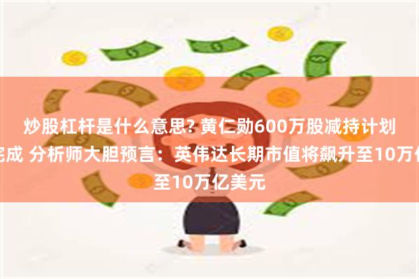 炒股杠杆是什么意思? 黄仁勋600万股减持计划提前完成 分析师大胆预言：英伟达长期市值将飙升至10万亿美元