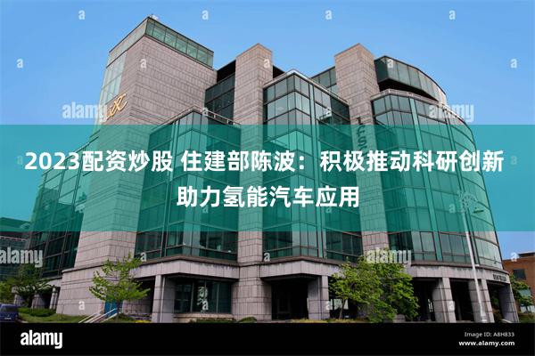 2023配资炒股 住建部陈波：积极推动科研创新 助力氢能汽车应用