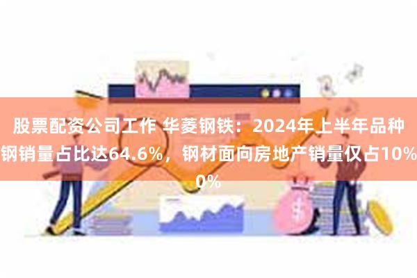 股票配资公司工作 华菱钢铁：2024年上半年品种钢销量占比达64.6%，钢材面向房地产销量仅占10%