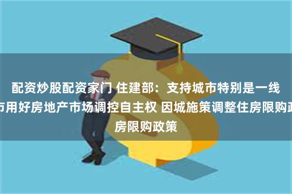 配资炒股配资家门 住建部：支持城市特别是一线城市用好房地产市场调控自主权 因城施策调整住房限购政策