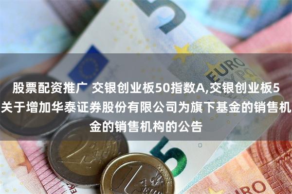 股票配资推广 交银创业板50指数A,交银创业板50指数C: 关于增加华泰证券股份有限公司为旗下基金的销售机构的公告