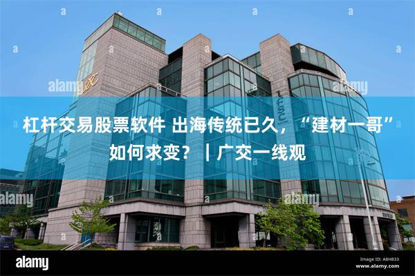 杠杆交易股票软件 出海传统已久，“建材一哥”如何求变？｜广交一线观