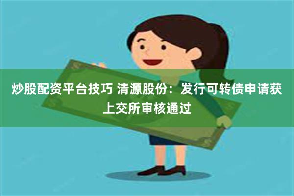 炒股配资平台技巧 清源股份：发行可转债申请获上交所审核通过