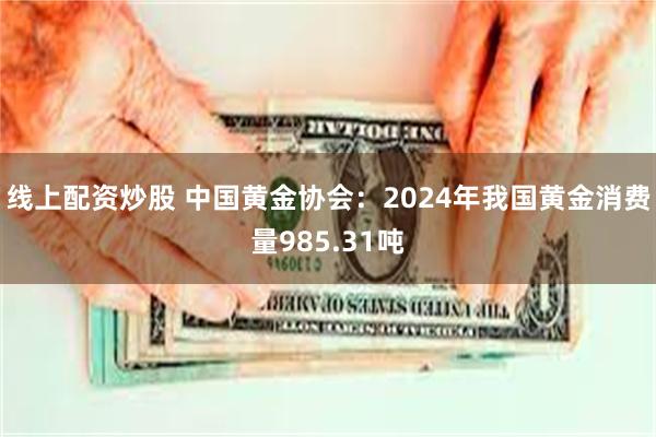 线上配资炒股 中国黄金协会：2024年我国黄金消费量985.31吨