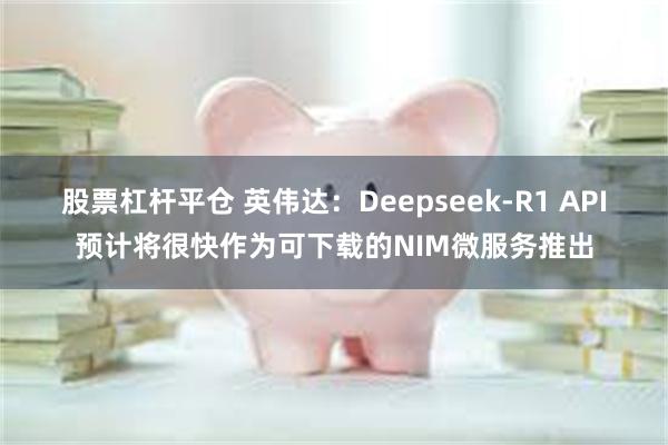 股票杠杆平仓 英伟达：Deepseek-R1 API预计将很快作为可下载的NIM微服务推出