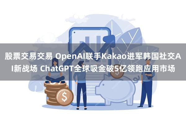 股票交易交易 OpenAI联手Kakao进军韩国社交AI新战场 ChatGPT全球吸金破5亿领跑应用市场