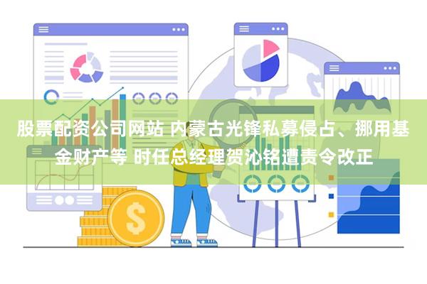 股票配资公司网站 内蒙古光锋私募侵占、挪用基金财产等 时任总经理贺沁铭遭责令改正