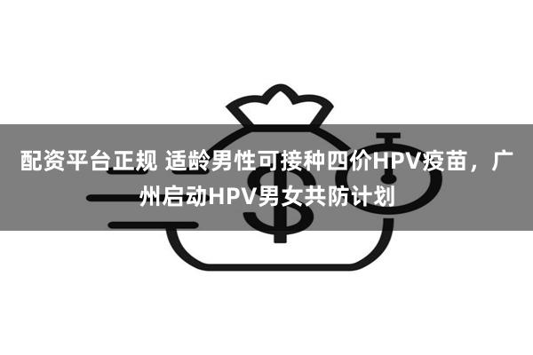 配资平台正规 适龄男性可接种四价HPV疫苗，广州启动HPV男女共防计划