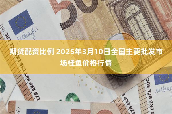 期货配资比例 2025年3月10日全国主要批发市场桂鱼价格行情